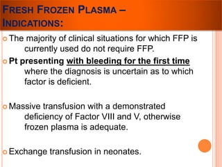FRESH FROZEN PLASMA – 
INDICATIONS: 
 The majority of clinical situations for which FFP is 
currently used do not require FFP. 
 Pt presenting with bleeding for the first time 
where the diagnosis is uncertain as to which 
factor is deficient. 
Massive transfusion with a demonstrated 
deficiency of Factor VIII and V, otherwise 
frozen plasma is adequate. 
 Exchange transfusion in neonates. 
 