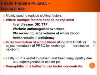 FRESH FROZEN PLASMA – 
INDICATIONS: 
 Mainly used to replace clotting factors. 
 Where multiple factors need to be replaced 
liver disease, DIC,TTP 
Warfarin anticoagulant overdose. 
Pts receiving large volume of whole blood. 
Antithrombin III deficiency 
 In reconstitution of whole blood along with PRBC or to 
adjust hematocrit of PRBC for exchange transfusion in 
newborn. 
 Lastly FFP is useful to prevent and treat coagulopathy due 
to L-asperagenase in cancer pts. 
 Hemophilia ,it is better to use factor concentrate. 
 