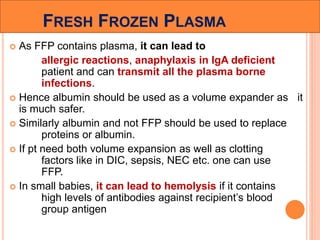 FRESH FROZEN PLASMA 
 As FFP contains plasma, it can lead to 
allergic reactions, anaphylaxis in IgA deficient 
patient and can transmit all the plasma borne 
infections. 
 Hence albumin should be used as a volume expander as it 
is much safer. 
 Similarly albumin and not FFP should be used to replace 
proteins or albumin. 
 If pt need both volume expansion as well as clotting 
factors like in DIC, sepsis, NEC etc. one can use 
FFP. 
 In small babies, it can lead to hemolysis if it contains 
high levels of antibodies against recipient’s blood 
group antigen 
 