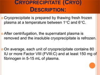 CRYOPRECIPITATE (CRYO) 
DESCRIPTION: 
 Cryoprecipitate is prepared by thawing fresh frozen 
plasma at a temperature between 1°C and 6°C. 
 After centrifugation, the supernatant plasma is 
removed and the insoluble cryoprecipitate is refrozen. 
 On average, each unit of cryoprecipitate contains 80 
IU or more Factor VIII (FVIII:C) and at least 150 mg of 
fibrinogen in 5-15 mL of plasma. 
 