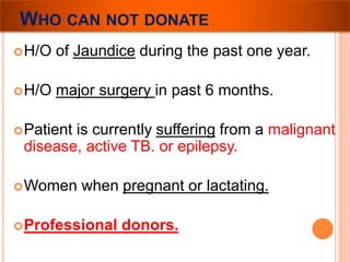 WHO CAN NOT DONATE 
H/O of Jaundice during the past one year. 
H/O major surgery in past 6 months. 
Patient is currently suffering from a malignant 
disease, active TB. or epilepsy. 
Women when pregnant or lactating. 
Professional donors. 
 
