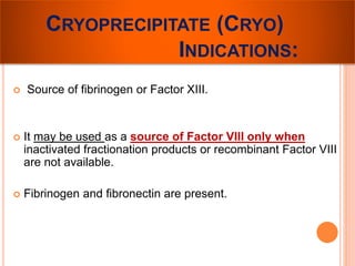 CRYOPRECIPITATE (CRYO) 
INDICATIONS: 
 Source of fibrinogen or Factor XIII. 
 It may be used as a source of Factor VIII only when 
inactivated fractionation products or recombinant Factor VIII 
are not available. 
 Fibrinogen and fibronectin are present. 
 