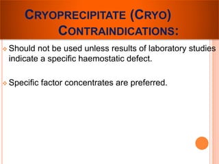 CRYOPRECIPITATE (CRYO) 
CONTRAINDICATIONS: 
 Should not be used unless results of laboratory studies 
indicate a specific haemostatic defect. 
 Specific factor concentrates are preferred. 
 