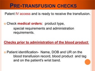 PRE-TRANSFUSION CHECKS 
Patent IV access and is ready to receive the transfusion. 
 Check medical orders: product type, 
special requirements and administration 
requirements. 
Checks prior to administration of the blood product: 
 Patient identification- Name, DOB and UR on the 
blood transfusion record, blood product and tag 
and on the patient's wrist band. 
 