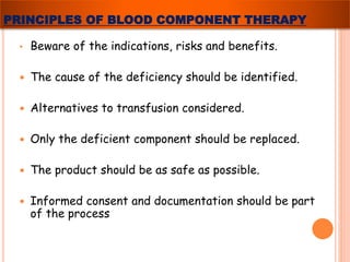 PRINCIPLES OF BLOOD COMPONENT THERAPY 
• Beware of the indications, risks and benefits. 
 The cause of the deficiency should be identified. 
 Alternatives to transfusion considered. 
 Only the deficient component should be replaced. 
 The product should be as safe as possible. 
 Informed consent and documentation should be part 
of the process 
 
