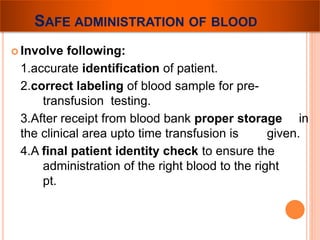 SAFE ADMINISTRATION OF BLOOD 
 Involve following: 
1.accurate identification of patient. 
2.correct labeling of blood sample for pre-transfusion 
testing. 
3.After receipt from blood bank proper storage in 
the clinical area upto time transfusion is given. 
4.A final patient identity check to ensure the 
administration of the right blood to the right 
pt. 
 