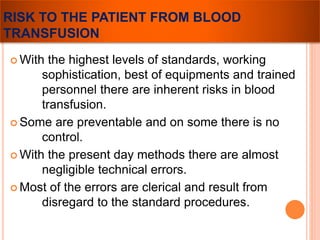 RISK TO THE PATIENT FROM BLOOD 
TRANSFUSION 
 With the highest levels of standards, working 
sophistication, best of equipments and trained 
personnel there are inherent risks in blood 
transfusion. 
 Some are preventable and on some there is no 
control. 
 With the present day methods there are almost 
negligible technical errors. 
Most of the errors are clerical and result from 
disregard to the standard procedures. 
 
