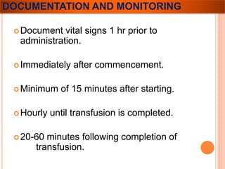 DOCUMENTATION AND MONITORING 
Document vital signs 1 hr prior to 
administration. 
Immediately after commencement. 
Minimum of 15 minutes after starting. 
Hourly until transfusion is completed. 
20-60 minutes following completion of 
transfusion. 
 
