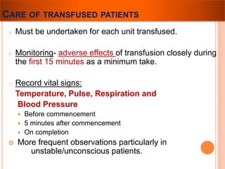 CARE OF TRANSFUSED PATIENTS 
o Must be undertaken for each unit transfused. 
o Monitoring- adverse effects of transfusion closely during 
the first 15 minutes as a minimum take. 
o Record vital signs: 
Temperature, Pulse, Respiration and 
Blood Pressure 
 Before commencement 
 5 minutes after commencement 
 On completion 
 More frequent observations particularly in 
unstable/unconscious patients. 
 