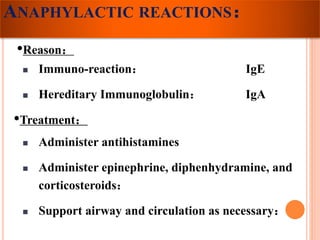 ANAPHYLACTIC REACTIONS： 
•Reason： 
 Immuno-reaction： IgE 
 Hereditary Immunoglobulin： IgA 
•Treatment： 
 Administer antihistamines 
 Administer epinephrine, diphenhydramine, and 
corticosteroids： 
 Support airway and circulation as necessary： 
 