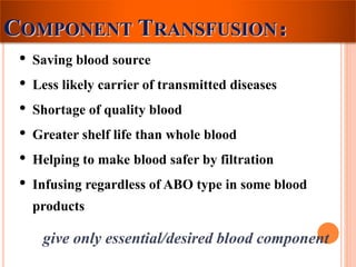 COMPONENT TRANSFUSION： 
• Saving blood source 
• Less likely carrier of transmitted diseases 
• Shortage of quality blood 
• Greater shelf life than whole blood 
• Helping to make blood safer by filtration 
• Infusing regardless of ABO type in some blood 
products 
give only essential/desired blood component 
 