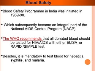 Blood Safety 
•Blood Safety Programme in India was initiated in 
1989-90. 
• Which subsequently became an integral part of the 
National AIDS Control Program (NACP) 
•The WHO recommends that all donated blood should 
be tested for HIV/AIDS with either ELISA or 
RAPID /SIMPLE test. 
•Besides, it is mandatory to test blood for hepatitis, 
syphilis, and malaria. 
 
