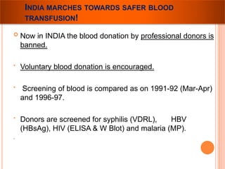 INDIA MARCHES TOWARDS SAFER BLOOD 
TRANSFUSION! 
 Now in INDIA the blood donation by professional donors is 
banned. 
• Voluntary blood donation is encouraged. 
• Screening of blood is compared as on 1991-92 (Mar-Apr) 
and 1996-97. 
• Donors are screened for syphilis (VDRL), HBV 
(HBsAg), HIV (ELISA & W Blot) and malaria (MP). 
. 
 