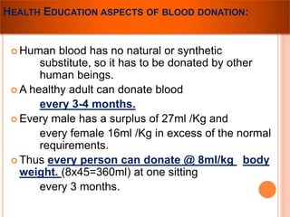 HEALTH EDUCATION ASPECTS OF BLOOD DONATION: 
Human blood has no natural or synthetic 
substitute, so it has to be donated by other 
human beings. 
A healthy adult can donate blood 
every 3-4 months. 
 Every male has a surplus of 27ml /Kg and 
every female 16ml /Kg in excess of the normal 
requirements. 
 Thus every person can donate @ 8ml/kg body 
weight. (8x45=360ml) at one sitting 
every 3 months. 
 