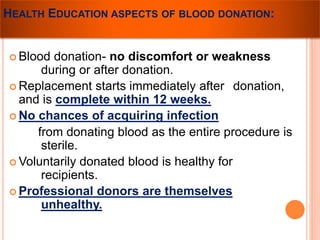 HEALTH EDUCATION ASPECTS OF BLOOD DONATION: 
 Blood donation- no discomfort or weakness 
during or after donation. 
 Replacement starts immediately after donation, 
and is complete within 12 weeks. 
 No chances of acquiring infection 
from donating blood as the entire procedure is 
sterile. 
Voluntarily donated blood is healthy for 
recipients. 
 Professional donors are themselves 
unhealthy. 
 