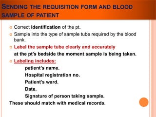 SENDING THE REQUISITION FORM AND BLOOD 
SAMPLE OF PATIENT 
 Correct identification of the pt. 
 Sample into the type of sample tube required by the blood 
bank. 
 Label the sample tube clearly and accurately 
at the pt’s bedside the moment sample is being taken. 
 Labeling includes: 
patient’s name. 
Hospital registration no. 
Patient’s ward. 
Date. 
Signature of person taking sample. 
These should match with medical records. 
 