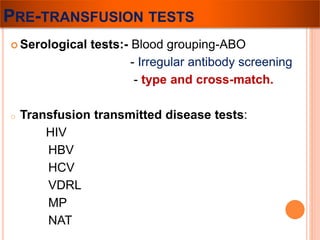 PRE-TRANSFUSION TESTS 
 Serological tests:- Blood grouping-ABO 
- Irregular antibody screening 
- type and cross-match. 
o Transfusion transmitted disease tests: 
HIV 
HBV 
HCV 
VDRL 
MP 
NAT 
 