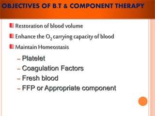 OBJECTIVES OF B.T & COMPONENT THERAPY 
Restoration of blood volume 
Enhance the O2 carrying capacity of blood 
Maintain Homeostasis 
– Platelet 
– Coagulation Factors 
– Fresh blood 
– FFP or Appropriate component 
 