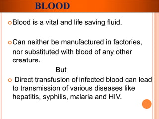 BLOOD 
Blood is a vital and life saving fluid. 
Can neither be manufactured in factories, 
nor substituted with blood of any other 
creature. 
But 
 Direct transfusion of infected blood can lead 
to transmission of various diseases like 
hepatitis, syphilis, malaria and HIV. 
 
