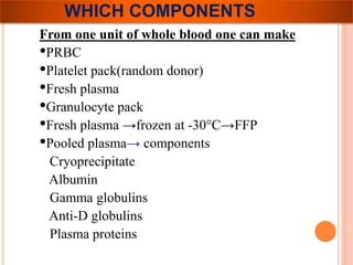 WHICH COMPONENTS 
From one unit of whole blood one can make 
•PRBC 
•Platelet pack(random donor) 
•Fresh plasma 
•Granulocyte pack 
•Fresh plasma →frozen at -30°C→FFP 
•Pooled plasma→ components 
Cryoprecipitate 
Albumin 
Gamma globulins 
Anti-D globulins 
Plasma proteins 
 