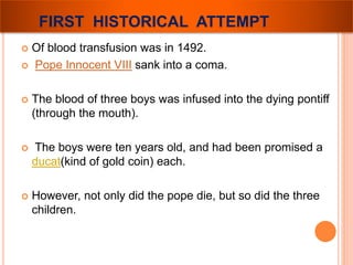 FIRST HISTORICAL ATTEMPT 
 Of blood transfusion was in 1492. 
 Pope Innocent VIII sank into a coma. 
 The blood of three boys was infused into the dying pontiff 
(through the mouth). 
 The boys were ten years old, and had been promised a 
ducat(kind of gold coin) each. 
 However, not only did the pope die, but so did the three 
children. 
 