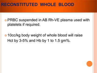 RECONSTITUTED WHOLE BLOOD 
PRBC suspended in AB Rh-VE plasma used with 
platelets if required. 
 10cc/kg body weight of whole blood will raise 
Hct by 3-5% and Hb by 1 to 1.5 gm%. 
 