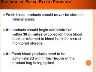 STORAGE OF FRESH BLOOD PRODUCTS 
 Fresh blood products should never be stored in 
clinical areas. 
 All products should begin administration 
within 30 minutes of collection from blood 
bank or returned to blood bank for correct 
monitored storage. 
 All Fresh blood products need to be 
administered within four hours of the 
product bag being spiked. 
 