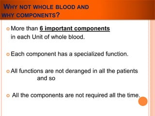 WHY NOT WHOLE BLOOD AND 
WHY COMPONENTS? 
 More than 6 important components 
in each Unit of whole blood. 
 Each component has a specialized function. 
 All functions are not deranged in all the patients 
and so 
 All the components are not required all the time. 
 