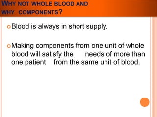 WHY NOT WHOLE BLOOD AND 
WHY COMPONENTS? 
Blood is always in short supply. 
Making components from one unit of whole 
blood will satisfy the needs of more than 
one patient from the same unit of blood. 
 