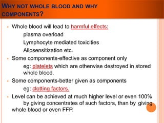WHY NOT WHOLE BLOOD AND WHY 
COMPONENTS? 
 Whole blood will lead to harmful effects: 
plasma overload 
Lymphocyte mediated toxicities 
Allosensitization etc. 
 Some components-effective as component only 
eg: platelets which are otherwise destroyed in stored 
whole blood. 
 Some components-better given as components 
eg: clotting factors. 
 Level can be achieved at much higher level or even 100% 
by giving concentrates of such factors, than by giving 
whole blood or even FFP. 
 