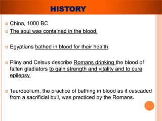 HISTORY 
 China, 1000 BC 
 The soul was contained in the blood. 
 Egyptians bathed in blood for their health. 
 Pliny and Celsus describe Romans drinking the blood of 
fallen gladiators to gain strength and vitality and to cure 
epilepsy. 
 Taurobolium, the practice of bathing in blood as it cascaded 
from a sacrificial bull, was practiced by the Romans. 
 