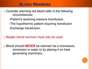 BLOOD WARMERS 
 Consider warming red blood cells in the following 
circumstances: 
-Patient's receiving massive transfusion 
-The hypothermic patient requiring transfusion 
-Exchange transfusion. 
 Beigler blood warmers must only be used. 
 Blood should NEVER be warmed via a microwave, 
immersion in water or by placing it on heat 
generating machinery. 
 
