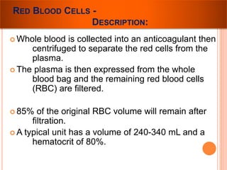 RED BLOOD CELLS - 
DESCRIPTION: 
Whole blood is collected into an anticoagulant then 
centrifuged to separate the red cells from the 
plasma. 
 The plasma is then expressed from the whole 
blood bag and the remaining red blood cells 
(RBC) are filtered. 
 85% of the original RBC volume will remain after 
filtration. 
A typical unit has a volume of 240-340 mL and a 
hematocrit of 80%. 
 