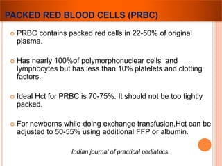 PACKED RED BLOOD CELLS (PRBC) 
 PRBC contains packed red cells in 22-50% of original 
plasma. 
 Has nearly 100%of polymorphonuclear cells and 
lymphocytes but has less than 10% platelets and clotting 
factors. 
 Ideal Hct for PRBC is 70-75%. It should not be too tightly 
packed. 
 For newborns while doing exchange transfusion,Hct can be 
adjusted to 50-55% using additional FFP or albumin. 
Indian journal of practical pediatrics 
 