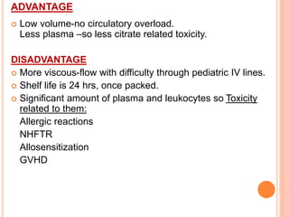 ADVANTAGE 
 Low volume-no circulatory overload. 
Less plasma –so less citrate related toxicity. 
DISADVANTAGE 
 More viscous-flow with difficulty through pediatric IV lines. 
 Shelf life is 24 hrs, once packed. 
 Significant amount of plasma and leukocytes so Toxicity 
related to them: 
Allergic reactions 
NHFTR 
Allosensitization 
GVHD 
 