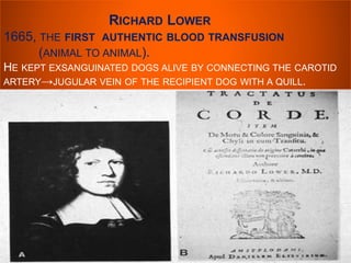 RICHARD LOWER 
1665, THE FIRST AUTHENTIC BLOOD TRANSFUSION 
(ANIMAL TO ANIMAL). 
HE KEPT EXSANGUINATED DOGS ALIVE BY CONNECTING THE CAROTID 
ARTERY→JUGULAR VEIN OF THE RECIPIENT DOG WITH A QUILL. 
 
