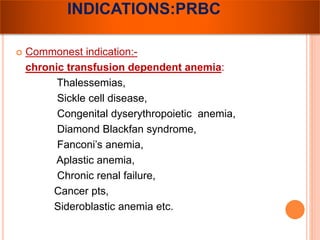 INDICATIONS:PRBC 
 Commonest indication:- 
chronic transfusion dependent anemia: 
Thalessemias, 
Sickle cell disease, 
Congenital dyserythropoietic anemia, 
Diamond Blackfan syndrome, 
Fanconi’s anemia, 
Aplastic anemia, 
Chronic renal failure, 
Cancer pts, 
Sideroblastic anemia etc. 
 