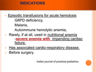 INDICATIONS 
 Episodic transfusions for acute hemolysis 
G6PD deficiency, 
Malaria, 
Autoimmune hemolytic anemia, 
 Rarely, if at all, used in nutritional anemia 
-severe anemia with impending cardiac 
failure. 
 Has associated cardio-respiratory disease. 
 Before surgery. 
Indian journal of practical pediatrics 
 