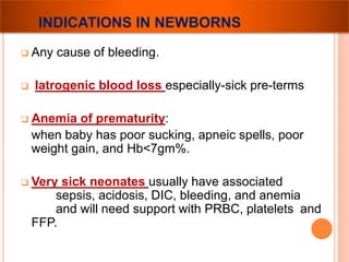 INDICATIONS IN NEWBORNS 
 Any cause of bleeding. 
 Iatrogenic blood loss especially-sick pre-terms 
 Anemia of prematurity: 
when baby has poor sucking, apneic spells, poor 
weight gain, and Hb<7gm%. 
 Very sick neonates usually have associated 
sepsis, acidosis, DIC, bleeding, and anemia 
and will need support with PRBC, platelets and 
FFP. 
 