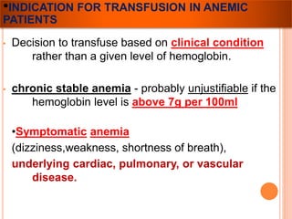 •INDICATION FOR TRANSFUSION IN ANEMIC 
PATIENTS 
• Decision to transfuse based on clinical condition 
rather than a given level of hemoglobin. 
• chronic stable anemia - probably unjustifiable if the 
hemoglobin level is above 7g per 100ml 
•Symptomatic anemia 
(dizziness,weakness, shortness of breath), 
underlying cardiac, pulmonary, or vascular 
disease. 
 