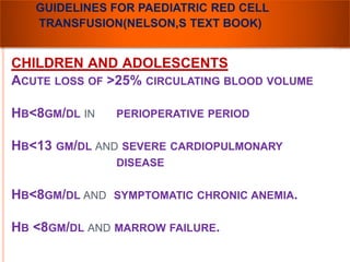 GUIDELINES FOR PAEDIATRIC RED CELL 
TRANSFUSION(NELSON,S TEXT BOOK) 
CHILDREN AND ADOLESCENTS 
ACUTE LOSS OF >25% CIRCULATING BLOOD VOLUME 
HB<8GM/DL IN PERIOPERATIVE PERIOD 
HB<13 GM/DL AND SEVERE CARDIOPULMONARY 
DISEASE 
HB<8GM/DL AND SYMPTOMATIC CHRONIC ANEMIA. 
HB <8GM/DL AND MARROW FAILURE. 
 