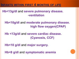 INFANTS WITHIN FIRST 4 MONTHS OF LIFE 
Hb<13g/dl and severe pulmonary disease. 
-ventilation 
Hb<10g/dl and moderate pulmonary disease. 
high flow oxygen(CPAP) 
Hb <13g/dl and severe cardiac disease. 
(Cyanosis, CCF) 
Hb<10 g/dl and major surgery. 
Hb<8 g/dl and symptomatic anemia 
 