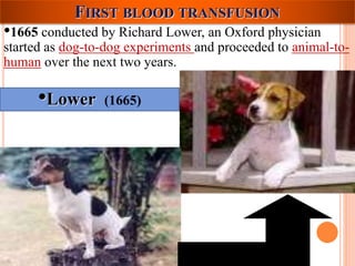 FIRST BLOOD TRANSFUSION 
•1665 conducted by Richard Lower, an Oxford physician 
started as dog-to-dog experiments and proceeded to animal-to-human 
over the next two years. 
•Lower (1665) 
 