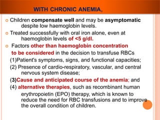 WITH CHRONIC ANEMIA, 
 Children compensate well and may be asymptomatic 
despite low haemoglobin levels. 
 Treated successfully with oral iron alone, even at 
haemoglobin levels of <5 g/dl. 
 Factors other than haemoglobin concentration 
to be considered in the decision to transfuse RBCs 
(1)Patient's symptoms, signs, and functional capacities; 
(2) Presence of cardio-respiratory, vascular, and central 
nervous system disease; 
(3)Cause and anticipated course of the anemia; and 
(4) alternative therapies, such as recombinant human 
erythropoietin (EPO) therapy, which is known to 
reduce the need for RBC transfusions and to improve 
the overall condition of children. 
 