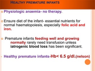 HEALTHY PREMATURE INFANTS 
Physiologic anaemia- no therapy. 
 Ensure diet of the infant- essential nutrients for 
normal haematopoiesis, especially folic acid and 
iron. 
 Premature infants feeding well and growing 
normally rarely need transfusion unless 
iatrogenic blood loss has been significant. 
• Healthy premature infants-Hb< 6.5 g/dl.(nelson) 
 