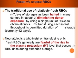 FRESH V/S STORED RBCS 
The traditional use of relatively fresh RBCs 
(<7days of storage)has been halted in many 
centers in favour of diminishing donor 
exposure by using a single unit of RBCs to 
obtain aliquots for transfusing each infant 
throughout its permitted duration of storage 
(currently 42 days). 
 Neonatologists who insist on transfusing only 
fresh RBCs generally are fearful of the rise in 
the plasma potassium (K') level that occurs in 
RBC units during extended storage. 
 
