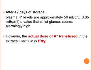  After 42 days of storage, 
plasma K* levels are approximately 50 mEq/L (0.05 
mEq/ml) a value that at lst glance, seems 
alarmingly high. 
However, the actual dose of K* transfused in the 
extracellular fluid is tiny. 
 