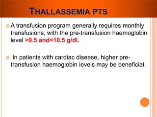 THALLASSEMIA PTS 
A transfusion program generally requires monthly 
transfusions, with the pre-transfusion haemoglobin 
level >9.5 and<10.5 g/dl. 
 In patients with cardiac disease, higher pre-transfusion 
haemoglobin levels may be beneficial. 
 