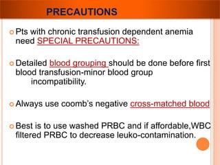 PRECAUTIONS 
 Pts with chronic transfusion dependent anemia 
need SPECIAL PRECAUTIONS: 
 Detailed blood grouping should be done before first 
blood transfusion-minor blood group 
incompatibility. 
 Always use coomb’s negative cross-matched blood 
 Best is to use washed PRBC and if affordable,WBC 
filtered PRBC to decrease leuko-contamination. 
 