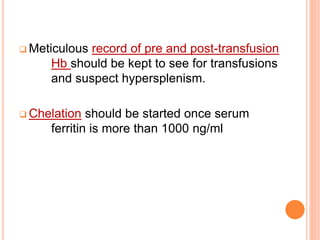  Meticulous record of pre and post-transfusion 
Hb should be kept to see for transfusions 
and suspect hypersplenism. 
 Chelation should be started once serum 
ferritin is more than 1000 ng/ml 
 